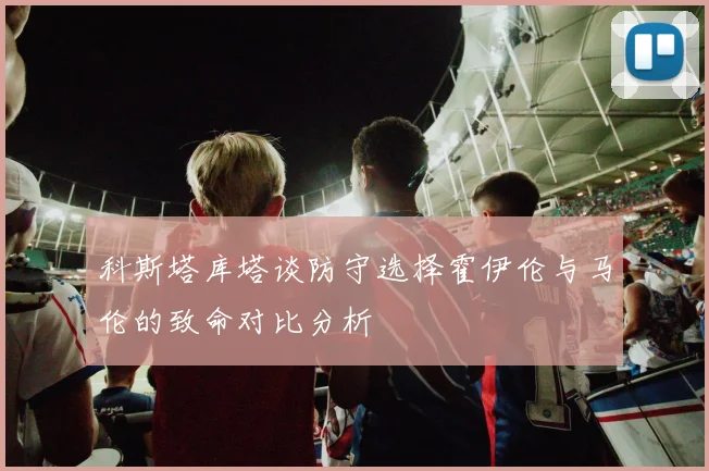科斯塔库塔谈防守选择霍伊伦与马伦的致命对比分析