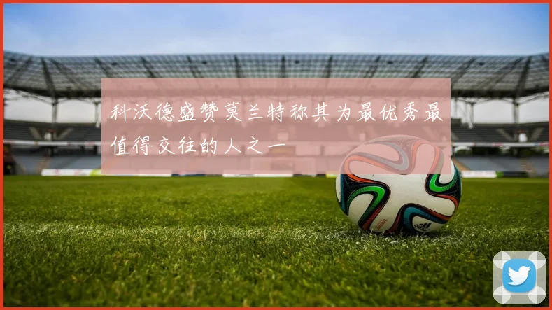 科沃德盛赞莫兰特称其为最优秀最值得交往的人之一