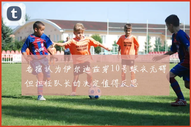 名宿认为伊尔迪兹穿10号球衣无碍但担任队长的决定值得反思
