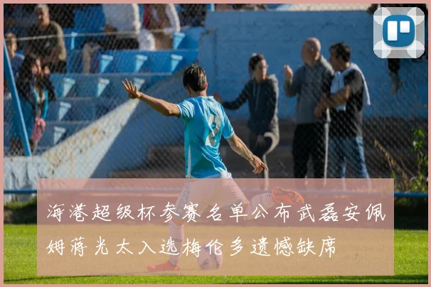 海港超级杯参赛名单公布武磊安佩姆蒋光太入选梅伦多遗憾缺席