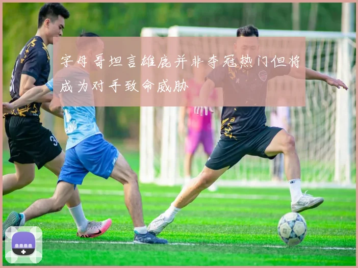 字母哥坦言雄鹿并非夺冠热门但将成为对手致命威胁