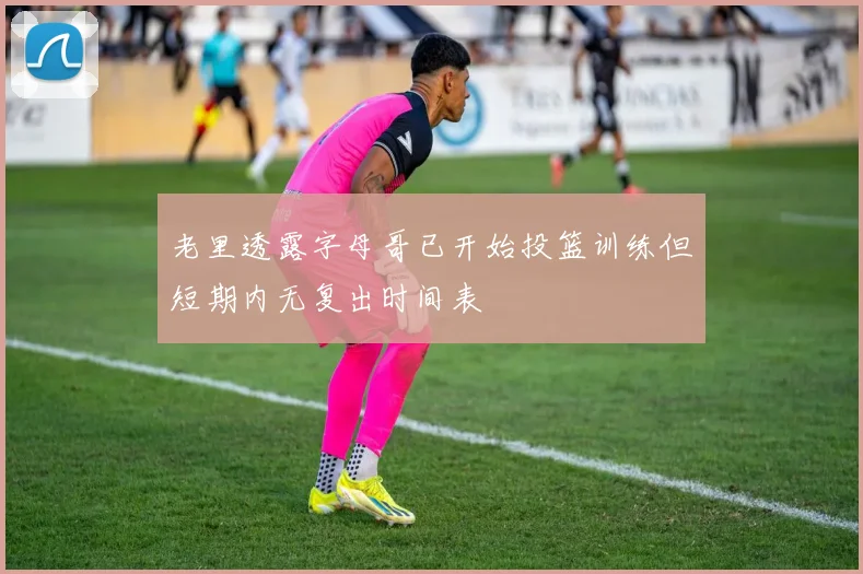 老里透露字母哥已开始投篮训练但短期内无复出时间表