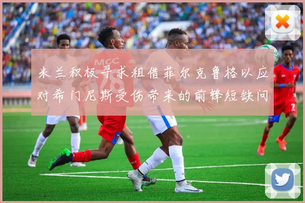 米兰积极寻求租借菲尔克鲁格以应对希门尼斯受伤带来的前锋短缺问题