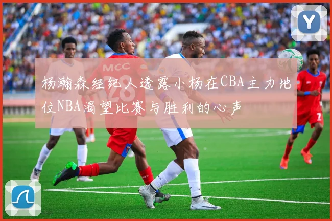 杨瀚森经纪人透露小杨在CBA主力地位NBA渴望比赛与胜利的心声
