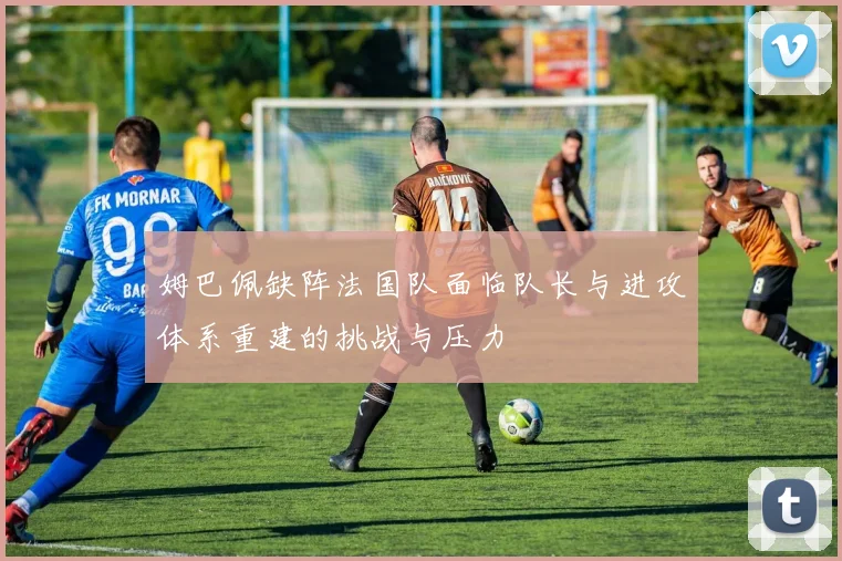 姆巴佩缺阵法国队面临队长与进攻体系重建的挑战与压力