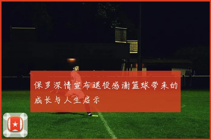 保罗深情宣布退役感谢篮球带来的成长与人生启示