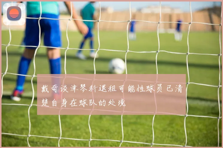 戴奇谈津琴科退租可能性球员已清楚自身在球队的处境