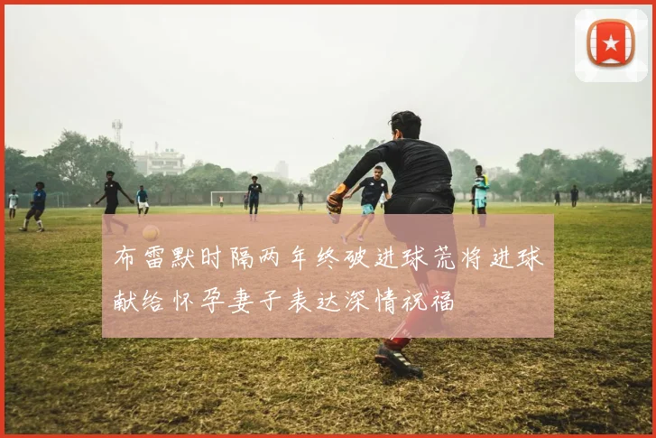 布雷默时隔两年终破进球荒将进球献给怀孕妻子表达深情祝福