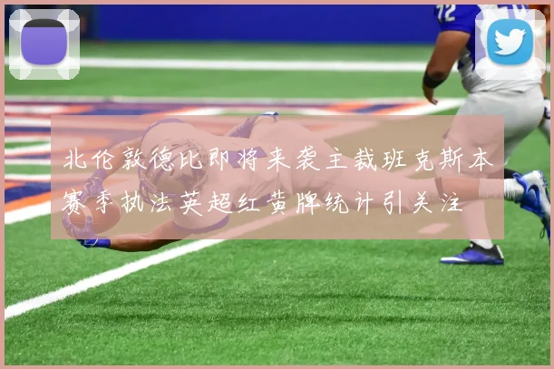 北伦敦德比即将来袭主裁班克斯本赛季执法英超红黄牌统计引关注