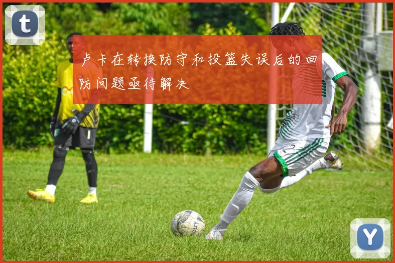 卢卡在转换防守和投篮失误后的回防问题亟待解决
