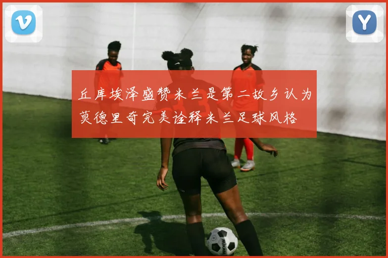 丘库埃泽盛赞米兰是第二故乡认为莫德里奇完美诠释米兰足球风格