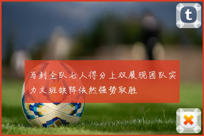 马刺全队七人得分上双展现团队实力文班缺阵依然强势取胜