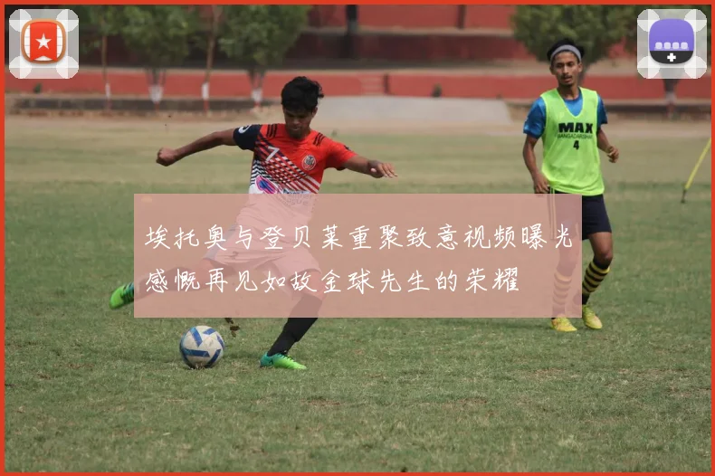 埃托奥与登贝莱重聚致意视频曝光感慨再见如故金球先生的荣耀