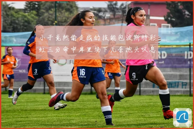 小子竟然偷走我的技能包波斯特彩虹三分命中库里场下无奈抱头叹息